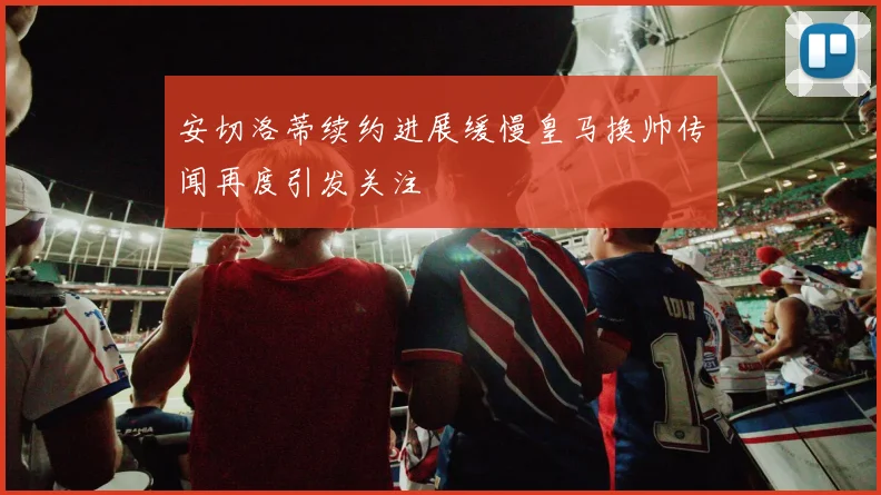 安切洛蒂续约进展缓慢皇马换帅传闻再度引发关注