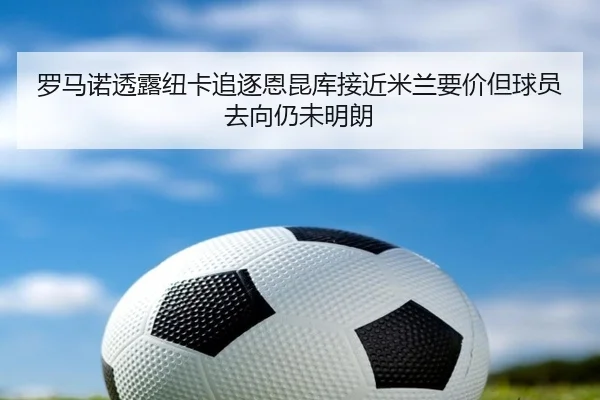 罗马诺透露纽卡追逐恩昆库接近米兰要价但球员去向仍未明朗